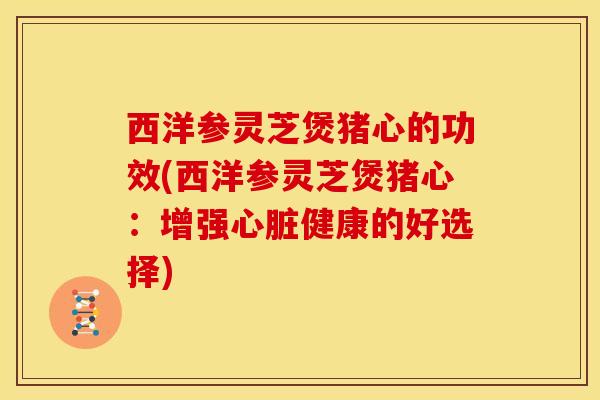 西洋参灵芝煲猪心的功效(西洋参灵芝煲猪心:增强心脏健康的好选择)