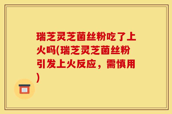 瑞芝灵芝菌丝粉吃了上火吗(瑞芝灵芝菌丝粉引发上火反应,需慎用)