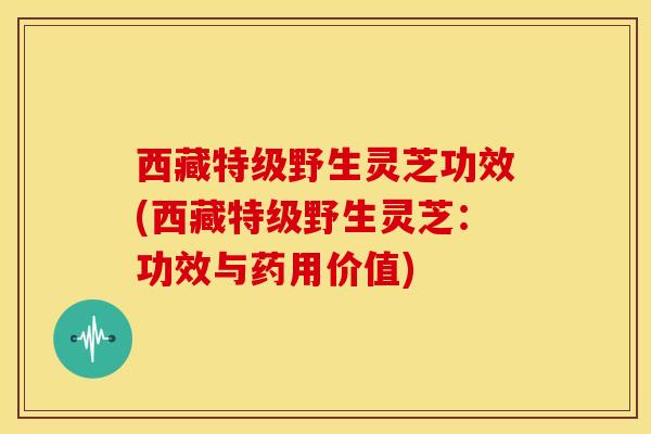 西藏特级野生灵芝功效(西藏特级野生灵芝：功效与药用价值)