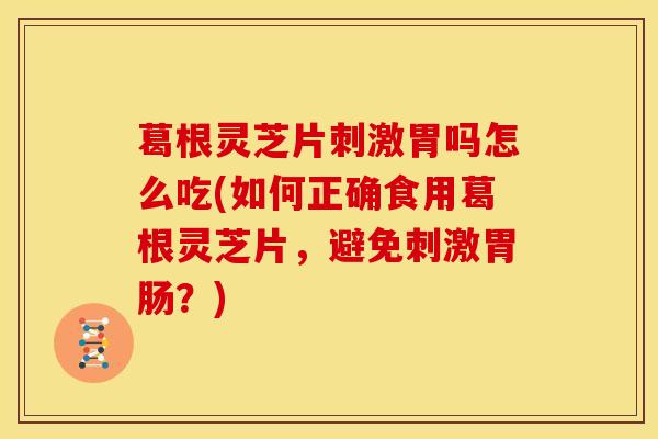 葛根灵芝片刺激胃吗怎么吃(如何正确食用葛根灵芝片,避免刺激胃肠?)