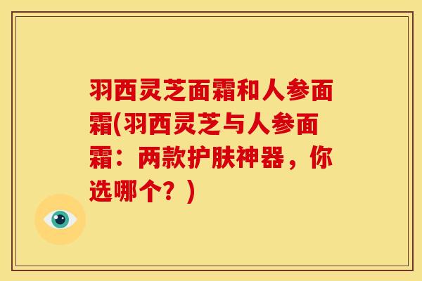 羽西灵芝面霜和人参面霜(羽西灵芝与人参面霜:两款护肤神器,你选哪个?)