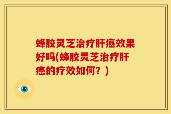 蜂胶灵芝治疗肝癌效果好吗(蜂胶灵芝治疗肝癌的疗效如何？)
