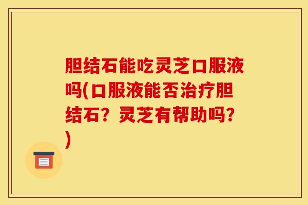 胆结石能吃灵芝口服液吗(口服液能否治疗胆结石?灵芝有帮助吗?)