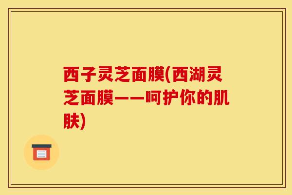 西子灵芝面膜(西湖灵芝面膜——呵护你的肌肤)