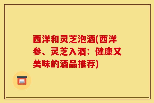 西洋和灵芝泡酒(西洋参、灵芝入酒:健康又美味的酒品推荐)