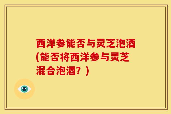 西洋参能否与灵芝泡酒(能否将西洋参与灵芝混合泡酒？)