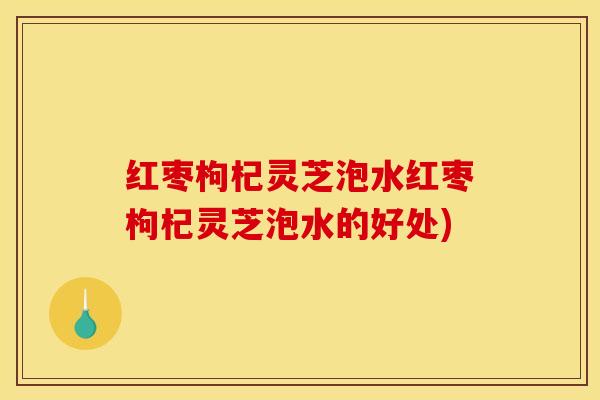 红枣枸杞灵芝泡水红枣枸杞灵芝泡水的好处)