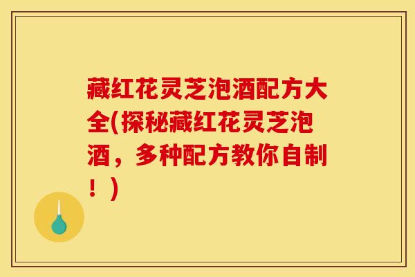 藏红花灵芝泡酒配方大全(探秘藏红花灵芝泡酒,多种配方教你自制!)