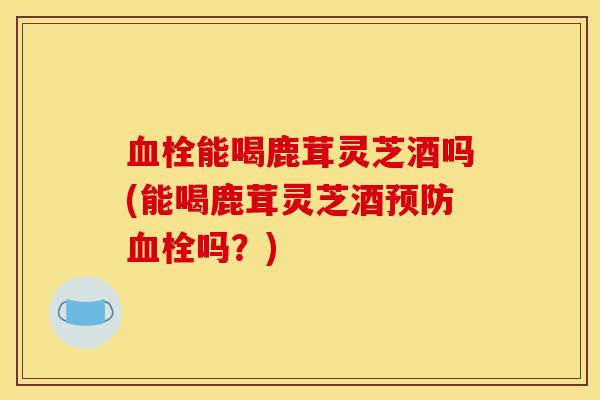 血栓能喝鹿茸灵芝酒吗(能喝鹿茸灵芝酒预防血栓吗？)