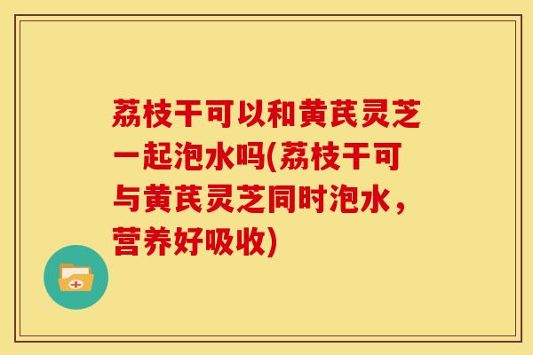 荔枝干可以和黄芪灵芝一起泡水吗(荔枝干可与黄芪灵芝同时泡水,营养好吸收)