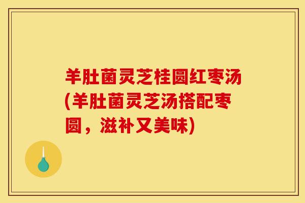 羊肚菌灵芝桂圆红枣汤(羊肚菌灵芝汤搭配枣圆,滋补又美味)