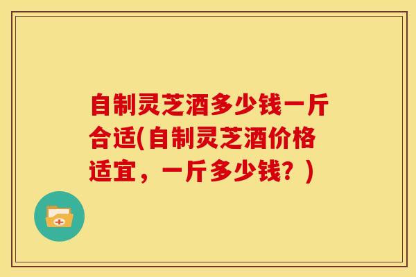 自制灵芝酒多少钱一斤合适(自制灵芝酒价格适宜,一斤多少钱?)