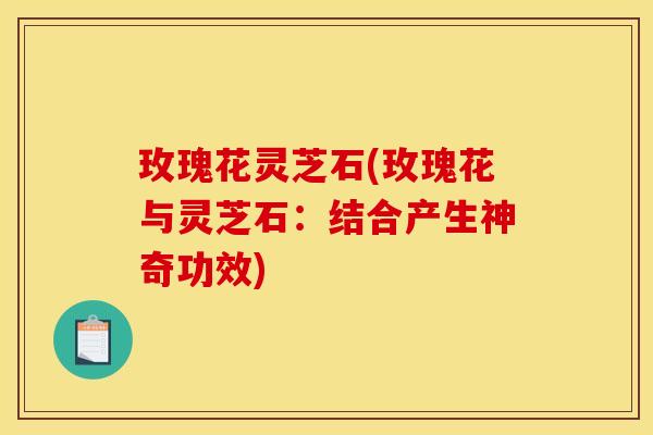 玫瑰花灵芝石(玫瑰花与灵芝石:结合产生神奇功效)