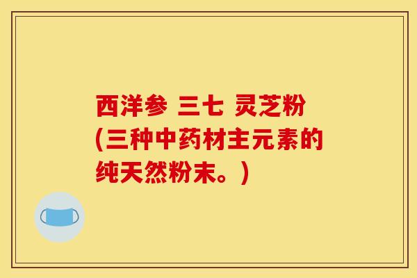 西洋参 三七 灵芝粉(三种中药材主元素的纯天然粉末。)