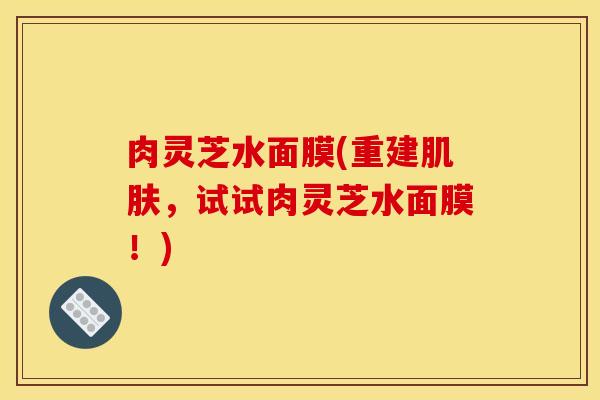 肉灵芝水面膜(重建肌肤,试试肉灵芝水面膜!)