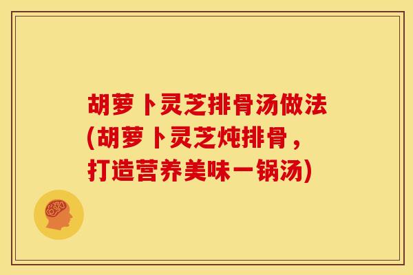 胡萝卜灵芝排骨汤做法(胡萝卜灵芝炖排骨,打造营养美味一锅汤)