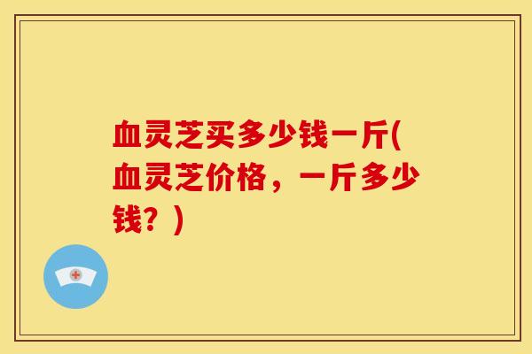 血灵芝买多少钱一斤(血灵芝价格,一斤多少钱?)