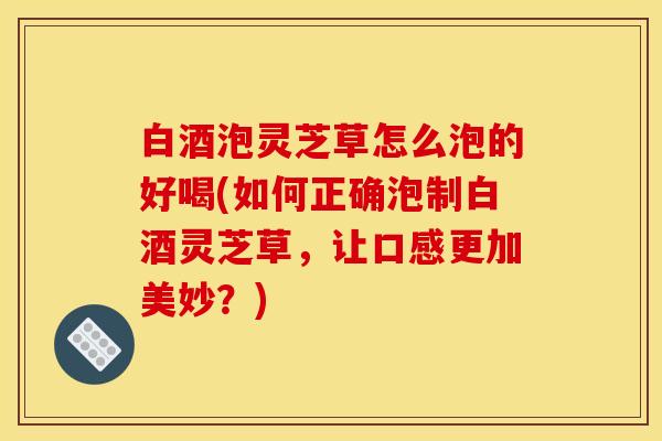 白酒泡灵芝草怎么泡的好喝(如何正确泡制白酒灵芝草，让口感更加美妙？)