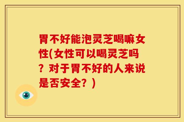 胃不好能泡灵芝喝嘛女性(女性可以喝灵芝吗?对于胃不好的人来说是否安全?)