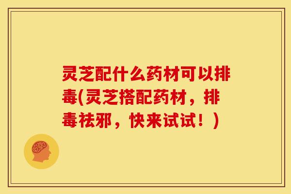 灵芝配什么药材可以排毒(灵芝搭配药材,排毒祛邪,快来试试!)