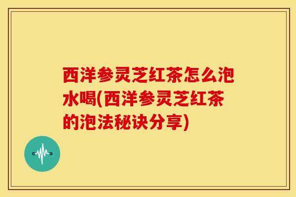 西洋参灵芝红茶怎么泡水喝(西洋参灵芝红茶的泡法秘诀分享)