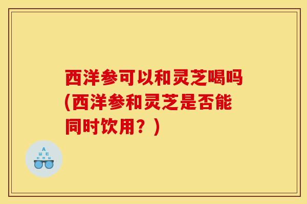 西洋参可以和灵芝喝吗(西洋参和灵芝是否能同时饮用？)