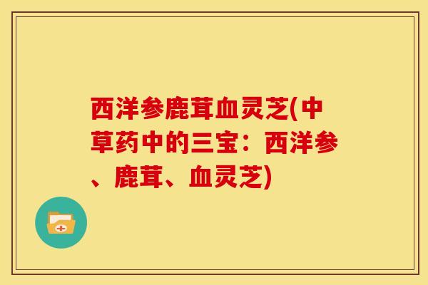 西洋参鹿茸血灵芝(中草药中的三宝:西洋参、鹿茸、血灵芝)