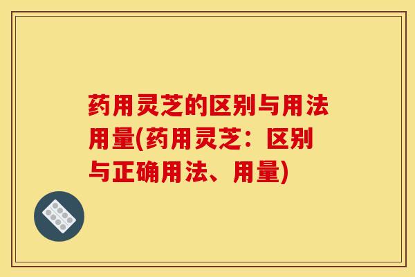 药用灵芝的区别与用法用量(药用灵芝:区别与正确用法、用量)