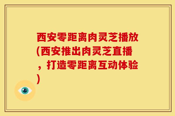 西安零距离肉灵芝播放(西安推出肉灵芝直播,打造零距离互动体验)