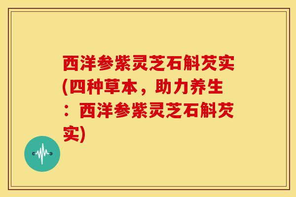西洋参紫灵芝石斛芡实(四种草本，助力养生：西洋参紫灵芝石斛芡实)