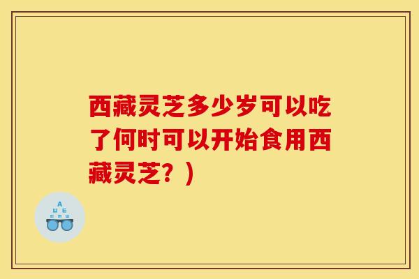 西藏灵芝多少岁可以吃了何时可以开始食用西藏灵芝?)