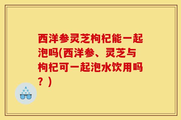 西洋参灵芝枸杞能一起泡吗(西洋参、灵芝与枸杞可一起泡水饮用吗?)