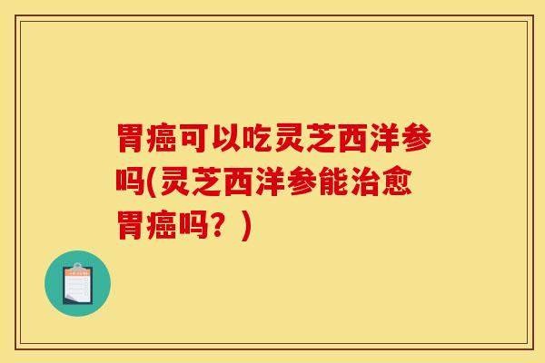 胃癌可以吃灵芝西洋参吗(灵芝西洋参能治愈胃癌吗？)