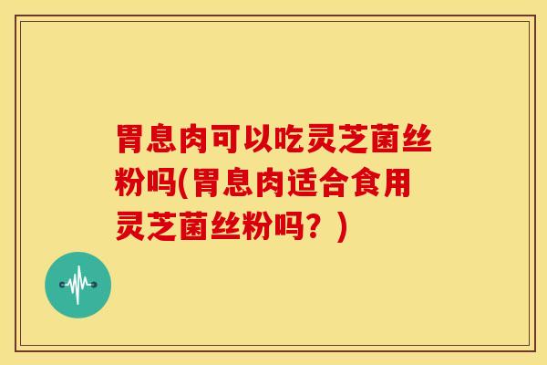 胃息肉可以吃灵芝菌丝粉吗(胃息肉适合食用灵芝菌丝粉吗?)
