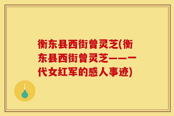 衡东县西街曾灵芝(衡东县西街曾灵芝——一代女红军的感人事迹)