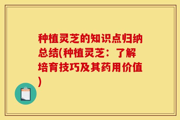 种植灵芝的知识点归纳总结(种植灵芝:了解培育技巧及其药用价值)
