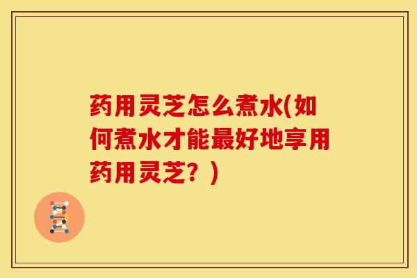 药用灵芝怎么煮水(如何煮水才能最好地享用药用灵芝？)