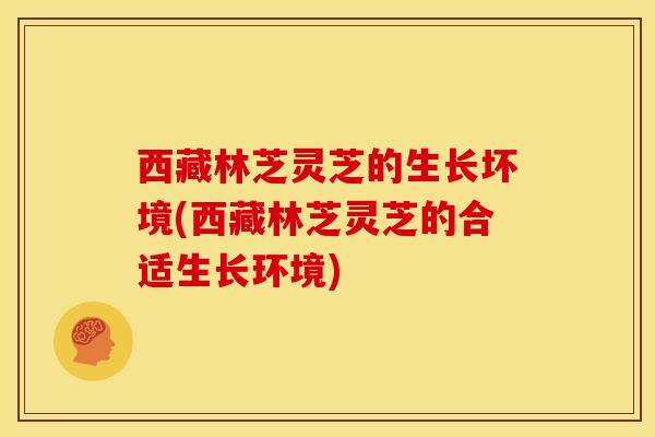 西藏林芝灵芝的生长坏境(西藏林芝灵芝的合适生长环境)
