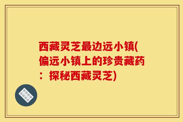 西藏灵芝最边远小镇(偏远小镇上的珍贵藏药：探秘西藏灵芝)