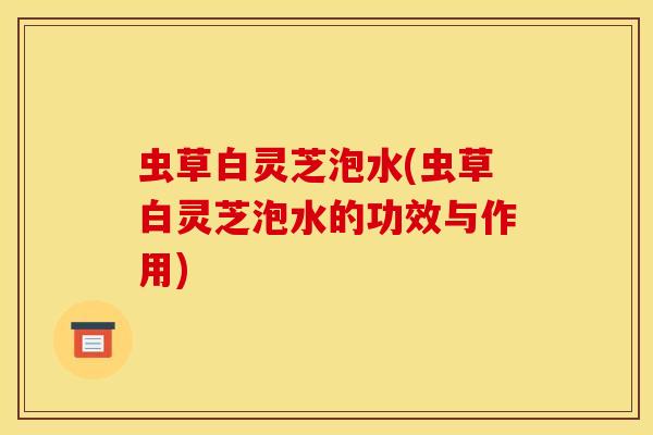 虫草白灵芝泡水(虫草白灵芝泡水的功效与作用)