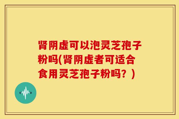 肾阴虚可以泡灵芝孢子粉吗(肾阴虚者可适合食用灵芝孢子粉吗？)