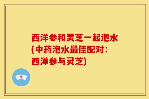 西洋参和灵芝一起泡水(中药泡水最佳配对:西洋参与灵芝)