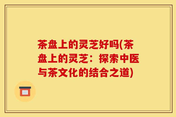 茶盘上的灵芝好吗(茶盘上的灵芝：探索中医与茶文化的结合之道)