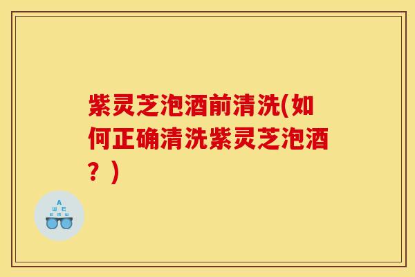 紫灵芝泡酒前清洗(如何正确清洗紫灵芝泡酒？)
