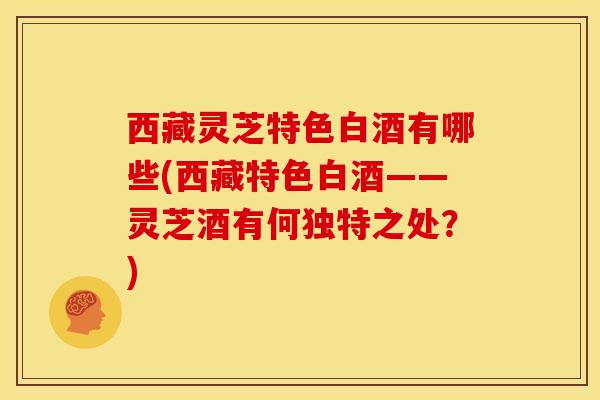 西藏灵芝特色白酒有哪些(西藏特色白酒——灵芝酒有何独特之处？)