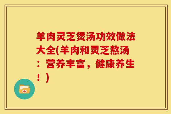 羊肉灵芝煲汤功效做法大全(羊肉和灵芝熬汤:营养丰富,健康养生!)