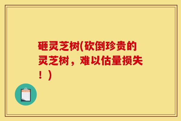 砸灵芝树(砍倒珍贵的灵芝树,难以估量损失!)