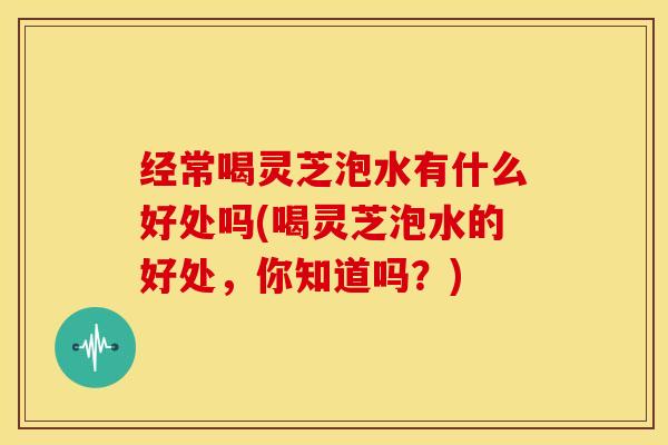 经常喝灵芝泡水有什么好处吗(喝灵芝泡水的好处,你知道吗?)