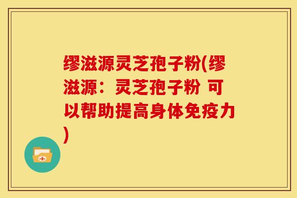 缪滋源灵芝孢子粉(缪滋源:灵芝孢子粉 可以帮助提高身体免疫力)
