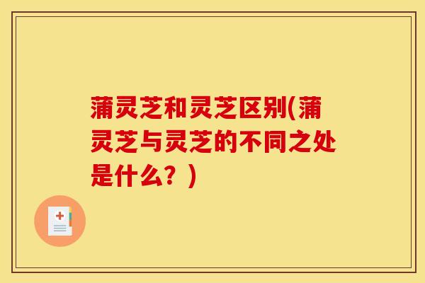 蒲灵芝和灵芝区别(蒲灵芝与灵芝的不同之处是什么？)